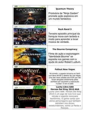 Quantum Theory
Produtora de "Ninja Gaiden"
promete ação explosiva em
um mundo fantástico.
Rock Band 3
Terceiro episódio principal da
franquia inova com teclado e
modo para aprender a tocar
música de verdade.
The Bourne Conspiracy
Filme de ação e espionagem
"Identidade Bourne" se
espreita nos games com a
ajuda do autor Robert Ludlum.
Fallout New Vegas
No enredo, o jogador encarna um herói
que deve decidir o destino de Las Vegas,
uma das raras cidades dos EUA que não
foram atingidas diretamente pelas
bombas que causaram o holocausto
nuclear. O ano é 2280.
Lucha Libre AAA
Heroes Del Ring 2010 AAA
Lucha Libre AAA: Heroes Del Ring
2010 é um jogo de luta livre que
retrata o esporte mexicano
homônimo. O game conta com
vários personagens que também
estrelam nos shows
estadunidenses, somo La Parka e
Psicosis.
 