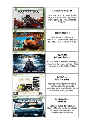 Assassin's Creed II
Acompanhe a continuação da
saga dos assassinos, agora em
plena época do Renascimento
Cultural.
Banjo-Kazooie
Com visual atualizado e
conquistas, clássico de 1998 está
de volta, agora no Live Arcade.
BATMAN
Arkham Asylum
Encarnando o Homem-Morcego,
enfrente o Coringa e outros vilões
no sanatório de Gotham City.
Battlefield
Bad Company
Popular simulador de combate
quer conquistar soldados
solitários, mas sem abandonar os
combates multijogadores.
Battlestations
Midway
Defina o rumo da Segunda
Guerra Mundial nesta simulação
da maior batalha naval da
história da humanidade.
 