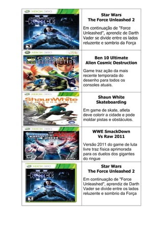 Star Wars
The Force Unleashed 2
Em continuação de "Force
Unleashed", aprendiz de Darth
Vader se divide entre os lados
reluzente e sombrio da Força
Ben 10 Ultimate
Alien Cosmic Destruction
Game traz ação da mais
recente temporada do
desenho para todos os
consoles atuais.
Shaun White
Skateboarding
Em game de skate, atleta
deve colorir a cidade e pode
moldar pistas e obstáculos.
WWE SmackDown
Vs Raw 2011
Versão 2011 do game de luta
livre traz física aprimorada
para os duelos dos gigantes
do ringue
Star Wars
The Force Unleashed 2
Em continuação de "Force
Unleashed", aprendiz de Darth
Vader se divide entre os lados
reluzente e sombrio da Força
 