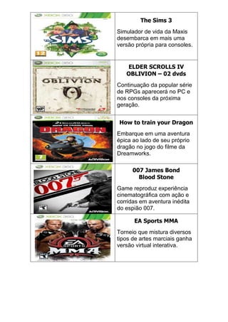 The Sims 3
Simulador de vida da Maxis
desembarca em mais uma
versão própria para consoles.
ELDER SCROLLS IV
OBLIVION – 02 dvds
Continuação da popular série
de RPGs aparecerá no PC e
nos consoles da próxima
geração.
How to train your Dragon
Embarque em uma aventura
épica ao lado de seu próprio
dragão no jogo do filme da
Dreamworks.
007 James Bond
Blood Stone
Game reproduz experiência
cinematográfica com ação e
corridas em aventura inédita
do espião 007.
EA Sports MMA
Torneio que mistura diversos
tipos de artes marciais ganha
versão virtual interativa.
 