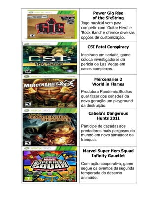 Power Gig Rise
of the SixString
Jogo musical vem para
competir com 'Guitar Hero' e
'Rock Band' e oferece diversas
opções de customização.
CSI Fatal Conspiracy
Inspirado em seriado, game
coloca investigadores da
perícia de Las Vegas em
casos complexos.
Mercenaries 2
World in Flames
Produtora Pandemic Studios
quer fazer dos consoles da
nova geração um playground
da destruição.
Cabela's Dangerous
Hunts 2011
Participe de caçadas aos
predadores mais perigosos do
mundo em novo simulador da
franquia.
Marvel Super Hero Squad
Infinity Gauntlet
Com ação cooperativa, game
segue os eventos da segunda
temporada do desenho
animado.
 