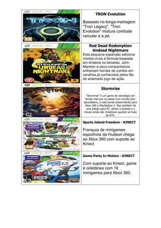 TRON Evolution
Baseado no longa-metragem
"Tron Legacy", "Tron
Evolution" mistura combate
veicular e a pé.
Red Dead Redemption
Undead Nightmare
Esta pequena expansão adiciona
mortos-vivos à fórmula baseada
em tiroteios no faroeste. John
Marston e seus companheiros
enfrentam hordas de zumbis em
cenários já conhecidos pelos fãs
do aclamado jogo de ação.
Stormrise
"Stormrise" é um game de estratégia em
tempo real que se passa num mundo pós-
apocalíptico, e está sendo desenvolvido para
Xbox 360 e PlayStation 3. Mas também há
uma edição para PC, afinal, o teclado e o
mouse ainda são imbatíveis quando se trata
de RTS.
Sports Island Freedom - KINECT
Franquia de minigames
esportivos da Hudson chega
ao Xbox 360 com suporte ao
Kinect
Game Party In Motion - KINECT
Com suporte ao Kinect, game
é coletânea com 16
minigames para Xbox 360.
 