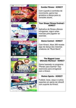 Zumba Fitness - KINECT
Com suporte à controles de
movimento, game traz
ginástica e dança para os
consoles atuais.
Your Shape Fitness Evolved -
KINECT
Aplicativo de fitness oferece
minigames, ioga e artes
marciais para jogador se
exercitar.
Dance Central - KINECT
Com Kinect, Xbox 360 recebe
jogo de dança dos mesmos
criadores de "Rock Band".
The Biggest Loser
Ultimate Workout - KINECT
Game baseado no programa
"Perder para Ganhar" traz
exercícios para emagrecer
com o Kinect.
Motion Sports - KINECT
Futebol, boxe, esqui e outros
esportes em game da Ubisoft
com suporte ao Kinect
 