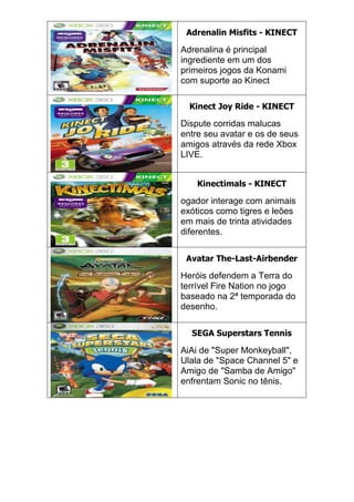 Adrenalin Misfits - KINECT
Adrenalina é principal
ingrediente em um dos
primeiros jogos da Konami
com suporte ao Kinect
Kinect Joy Ride - KINECT
Dispute corridas malucas
entre seu avatar e os de seus
amigos através da rede Xbox
LIVE.
Kinectimals - KINECT
ogador interage com animais
exóticos como tigres e leões
em mais de trinta atividades
diferentes.
Avatar The-Last-Airbender
Heróis defendem a Terra do
terrível Fire Nation no jogo
baseado na 2ª temporada do
desenho.
SEGA Superstars Tennis
AiAi de "Super Monkeyball",
Ulala de "Space Channel 5" e
Amigo de "Samba de Amigo"
enfrentam Sonic no tênis.
 