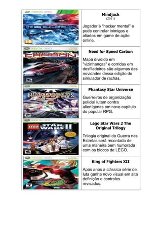 Mindjack
(2011)
Jogador é "hacker mental" e
pode controlar inimigos e
aliados em game de ação
online.
Need for Speed Carbon
Mapa dividido em
"vizinhanças" e corridas em
desfiladeiros são algumas das
novidades dessa edição do
simulador de rachas.
Phantasy Star Universe
Guerreiros de organização
policial lutam contra
alienígenas em novo capítulo
do popular RPG.
Lego Star Wars 2 The
Original Trilogy
Trilogia original de Guerra nas
Estrelas será recontada de
uma maneira bem humorada
com os blocos de LEGO.
King of Fighters XII
Após anos a clássica série de
luta ganha novo visual em alta
definição e controles
revisados.
 