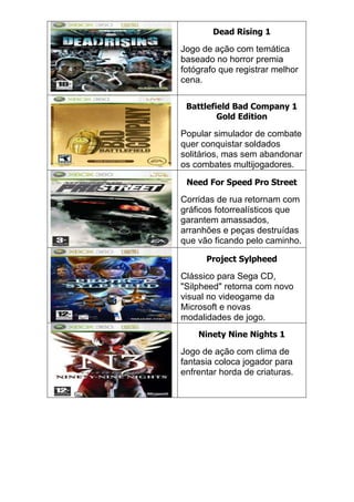 Dead Rising 1
Jogo de ação com temática
baseado no horror premia
fotógrafo que registrar melhor
cena.
Battlefield Bad Company 1
Gold Edition
Popular simulador de combate
quer conquistar soldados
solitários, mas sem abandonar
os combates multijogadores.
Need For Speed Pro Street
Corridas de rua retornam com
gráficos fotorrealísticos que
garantem amassados,
arranhões e peças destruídas
que vão ficando pelo caminho.
Project Sylpheed
Clássico para Sega CD,
"Silpheed" retorna com novo
visual no videogame da
Microsoft e novas
modalidades de jogo.
Ninety Nine Nights 1
Jogo de ação com clima de
fantasia coloca jogador para
enfrentar horda de criaturas.
 