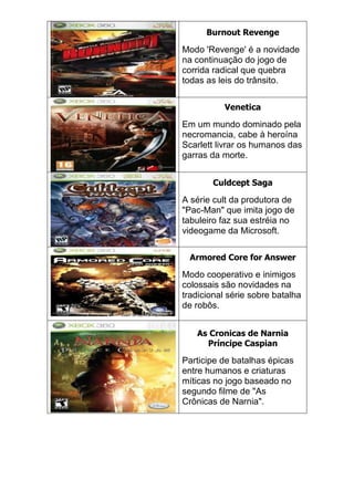 Burnout Revenge
Modo 'Revenge' é a novidade
na continuação do jogo de
corrida radical que quebra
todas as leis do trânsito.
Venetica
Em um mundo dominado pela
necromancia, cabe à heroína
Scarlett livrar os humanos das
garras da morte.
Culdcept Saga
A série cult da produtora de
"Pac-Man" que imita jogo de
tabuleiro faz sua estréia no
videogame da Microsoft.
Armored Core for Answer
Modo cooperativo e inimigos
colossais são novidades na
tradicional série sobre batalha
de robôs.
As Cronicas de Narnia
Príncipe Caspian
Participe de batalhas épicas
entre humanos e criaturas
míticas no jogo baseado no
segundo filme de "As
Crônicas de Narnia".
 