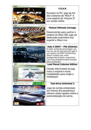 F.E.A.R
Sucesso no PC, jogo de tiro
dos criadores de "NOLF" é
uma espécie de "Arquivo X"
em versão militar.
Flatout Ultimate Carnage
Desenvolvido para usufruir o
poderio do Xbox 360, jogo de
destruição automotiva traz
suporte a Xbox Live.
Halo 3 ODST – Ptb (02dvds)
O velho conhecido personagem, por
sua vez, sai de cena para dar lugar a
um membro da ODST (Orbital Drop
Shock Trooper) que, como
protagonista do game, proporciona
uma nova perspectiva para enxergar
fatos conhecidos
Lost Planet Colonies Edition
Versão reformulada do jogo
inclui o original e novas
modalidades para single e
multiplayer.
Test Drive Unlimited 2
Jogo de corrida ambientado
em imensa ilha paradisíaca
oferece várias opções online e
personalização de carros.
 