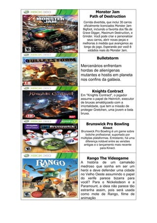 Monster Jam
Path of Destruction
Corrida divertida, que inclui 30 carros
oficialmente licenciados Monster Jam
Bigfoot, incluindo a favorita dos fãs de
Grave Digger, Maximum Destruction, e
Grinder. Você pode criar e personalizar
seus carros, abrir novas peças e
melhorias à medida que avançamos ao
longo do jogo. Esperando por você 8
estádios reais do Monster Jam.
Bulletstorm
Mercenários enfrentam
hordas de alienígenas
mutantes e hostis em planeta
nos confins da galáxia.
Knights Contract
Em "Knights Contract", o jogador
assume o papel de Heinrich, executor
de bruxas amaldiçoado com a
imortalidade, que tem a missão de
proteger Gretchen, uma jovem e bela
bruxa.
Brunswick Pro Bowling
Kinect
Brunswick Pro Bowling é um game sobre
boliche profissional, suportado por
múltiplas plataformas. Entretanto, há uma
diferença notável entre as versões
antigas e o lançamento mais recente
para Kinect.
Rango The Videogame
A história de um camaleão
medroso que sonha em ser um
herói e deve defender uma cidade
no Velho Oeste assumindo o papel
do xerife parece bizarra para
você? Para o Nickelodeon e a
Paramount, a ideia não parece tão
estranha assim, pois será usada
como mote de Rango, filme de
animação
 