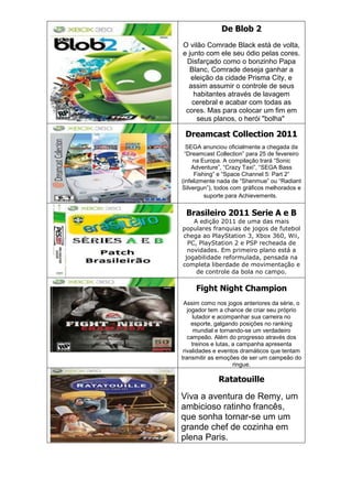De Blob 2
O vilão Comrade Black está de volta,
e junto com ele seu ódio pelas cores.
Disfarçado como o bonzinho Papa
Blanc, Comrade deseja ganhar a
eleição da cidade Prisma City, e
assim assumir o controle de seus
habitantes através de lavagem
cerebral e acabar com todas as
cores. Mas para colocar um fim em
seus planos, o herói "bolha"
Dreamcast Collection 2011
SEGA anunciou oficialmente a chegada da
―Dreamcast Collection‖ para 25 de fevereiro
na Europa. A compilação trará ―Sonic
Adventure‖, ―Crazy Taxi‖, ―SEGA Bass
Fishing‖ e ―Space Channel 5: Part 2‖
(infelizmente nada de ―Shenmue‖ ou ―Radiant
Silvergun‖), todos com gráficos melhorados e
suporte para Achievements.
Brasileiro 2011 Serie A e B
A edição 2011 de uma das mais
populares franquias de jogos de futebol
chega ao PlayStation 3, Xbox 360, Wii,
PC, PlayStation 2 e PSP recheada de
novidades. Em primeiro plano está a
jogabilidade reformulada, pensada na
completa liberdade de movimentação e
de controle da bola no campo.
Fight Night Champion
Assim como nos jogos anteriores da série, o
jogador tem a chance de criar seu próprio
lutador e acompanhar sua carreira no
esporte, galgando posições no ranking
mundial e tornando-se um verdadeiro
campeão. Além do progresso através dos
treinos e lutas, a campanha apresenta
rivalidades e eventos dramáticos que tentam
transmitir as emoções de ser um campeão do
ringue.
Ratatouille
Viva a aventura de Remy, um
ambicioso ratinho francês,
que sonha tornar-se um um
grande chef de cozinha em
plena Paris.
 