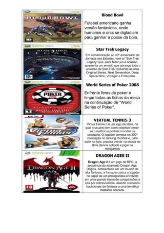 Blood Bowl
Futebol americano ganha
versão fantasiosa, onde
humanos e orcs se digladiam
para ganhar a posse da bola.
Star Trek Legacy
Em comemoração ao 40º aniversário de
Jornada nas Estrelas, vem aí "Star Trek:
Legacy" que, para fazer jus à ocasião,
apresenta um enredo que abrange todo o
universo de Star Trek, incluindo as eras
Original Series, Next Generation, Deep
Space Nine, Voyager e Enterprise.
World Series of Poker 2008
Enfrente feras do poker e
limpe todas as fichas da mesa
na continuação de "World
Series of Poker".
VIRTUAL TENNIS 3
Virtua Tennis 3 é um jogo de tênis, no
qual o usuário tem como objetivo tornar-
se o melhor esportista mundial da
categoria. O jogador começa na 300º
colocação no ranking mundial e, para
subir na lista, precisa treinar na escola de
tênis (tennis school) e jogar os
minigames
DRAGON AGES II
Dragon Age 2 é um jogo de RPG, a
sequência do aclamado Dragon Age:
Origins. Ambientado em um mundo de
alta fantasia, a franquia coloca o jogador
no papel de um protagonista envolvido
em uma grande trama de conspirações e
luta por sobrevivência, aliando conceitos
tradicionais de fantasia a uma temática
bastante obscura.
 
