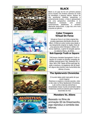 BLACK
Black é um jogo de tiro em primeira pessoa
pouco focado nos tiroteios intensos ao invés
da estratégia e ataques táticos. Apesar de
não apresentar batalhas sangrentas e
extremamente brutais, o título é apresentado
sob uma perspectiva cinemática à la
Hollywood. Contando com armas
extremamente detalhadas e cenários
altamente destrutíveis, o jogo traz uma nova
proposta ao gênero.
Cyber Troopers
Virtual On Force
Virtual-on Force é um título original dos
arcades japoneses distribuído através da
XBLA. O título já conta muitos anos desde o
seu lançamento original no Japão, fruto de
uma parceria entre Hitmaker e SEGA. Em
terras nipônicas, o game foi lançado apenas
no sistema Hikaru, da SEGA.
Bob Esponja Truth or Square
THQ lançou Verdade Spongebob's Truth or
Square ou a todos os grandes varejistas de
âmbito nacional para o Wii, Nintendo DS, o
Xbox 360 e PSP. Neste off-the-wall jogo de
ação e aventura, os jogadores vão ter poart
em alguns dos eventos mais humorística dos
últimos 10 anos.
The Spiderwick Chronicles
O mundo deles está mais perto do que
você imagina.
Destrave e explore o mundo secreto, visto
e não visto no filme Spiderwick Chronicles.
Lute contra criaturas estranhas e
encantadas nesse mundo encantado desta
misteriosa aventura lutando para impedir a
ascensão do mal.
Monsters Vs. Aliens
Baseado no filme de
animação 3D da Dreamworks,
jogo reproduz a comédia das
telonas.
 