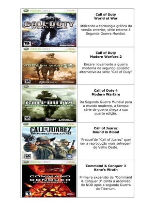 Call of Duty
World at War
Utilizando a tecnologia gráfica da
versão anterior, série retorna à
Segunda Guerra Mundial.
Call of Duty
Modern Warfare 2
Encare novamente a guerra
moderna no segundo episódio
alternativo da série "Call of Duty"
Call of Duty 4
Modern Warfare
Da Segunda Guerra Mundial para
o mundo moderno, a famosa
série de guerra chega a sua
quarta edição.
Call of Juarez
Bound in Blood
'Prequel'de "Call of Juarez" quer
ser a reprodução mais selvagem
do Velho Oeste.
Command & Conquer 3
Kane's Wrath
Primeira expansão de "Command
& Conquer 3" conta a ascensão
do NOD após a segunda Guerra
do Tiberium.
 