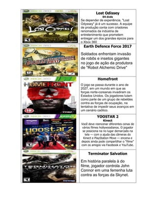 Lost Odissey
04 dvds
Se depender de experiência, "Lost
Odyssey" já é um sucesso. A equipe
de produção conta com criadores
renomados da indústria de
entretenimento que prometem
entregar um dos grandes épicos para
o Xbox 360
Earth Defence Force 2017
Soldados enfrentam invasão
de robôs e insetos gigantes
no jogo de ação da produtora
de "Robot Alchemic Drive"
Homefront
O jogo se passa durante o ano de
2027, em um mundo em que as
forças norte-coreanas invadiram os
Estados Unidos. Os jogadores lutam
como parte de um grupo de rebeldes
contra as forças de ocupação, na
tentativa de impedir seus avanços em
um cenário caótico.
YOOSTAR 2
Kinect
Você deve reencenar diferentes cenas de
vários filmes hollywoodianos. O jogador
se posiciona na no lugar demarcado na
tela — com a ajuda das câmeras do
Kinect e PlayStation Move — encena e
depois ainda pode compartilhar o ―filme‖
com os amigos via Facebook e YouTube.
Terminator Salvation
Em história paralela à do
filme, jogador controla John
Connor em uma ferrenha luta
contra as forças da Skynet.
 
