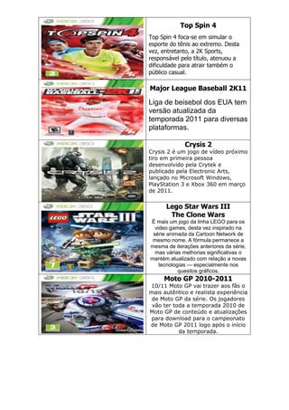 Top Spin 4
Top Spin 4 foca-se em simular o
esporte do tênis ao extremo. Desta
vez, entretanto, a 2K Sports,
responsável pelo título, atenuou a
dificuldade para atrair também o
público casual.
Major League Baseball 2K11
Liga de beisebol dos EUA tem
versão atualizada da
temporada 2011 para diversas
plataformas.
Crysis 2
Crysis 2 é um jogo de vídeo próximo
tiro em primeira pessoa
desenvolvido pela Crytek e
publicado pela Electronic Arts,
lançado no Microsoft Windows,
PlayStation 3 e Xbox 360 em março
de 2011.
Lego Star Wars III
The Clone Wars
É mais um jogo da linha LEGO para os
video games, desta vez inspirado na
série animada da Cartoon Network de
mesmo nome. A fórmula permanece a
mesma de iterações anteriores da série,
mas várias melhorias significativas o
mantém atualizado com relação a novas
tecnologias — especialmente nos
quesitos gráficos.
Moto GP 2010-2011
10/11 Moto GP vai trazer aos fãs o
mais autêntico e realista experiência
de Moto GP da série. Os jogadores
vão ter toda a temporada 2010 de
Moto GP de conteúdo e atualizações
para download para o campeonato
de Moto GP 2011 logo após o início
da temporada.
 