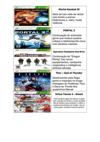 Mortal Kombat IX
Série de luta volta às raízes
com heróis e arenas
tradicionais e, claro, muita
violência.
PORTAL 2
Continuação do aclamado
game que mistura quebra-
cabeça e teletransporte inova
com cenários maiores.
Operation Flashpoint Red River
Continuação de "Dragon
Rising" traz novos
equipamentos, campanha
cooperativa e inteligência
artificial refinada
Thor – God of Thunder
Desenvolvido pela Sega,
game é inspirado no longa-
metragem do Poderoso Thor,
o Deus do Trovão dos
quadrinhos Marvel.
Virtua Tennis 4 - Kinect
Você poderá pagar de maluco e jogar
sem raquete no Kinect. E para aqueles
fãs de sofá(o/) que preferem o velho e
tradicional controle com botão, não se
preocupem, também haverá suporte.
 