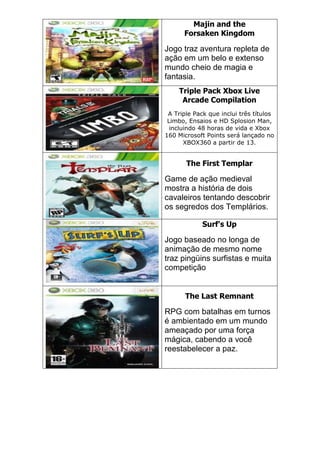 Majin and the
Forsaken Kingdom
Jogo traz aventura repleta de
ação em um belo e extenso
mundo cheio de magia e
fantasia.
Triple Pack Xbox Live
Arcade Compilation
A Triple Pack que inclui três títulos
Limbo, Ensaios e HD Splosion Man,
incluindo 48 horas de vida e Xbox
160 Microsoft Points será lançado no
XBOX360 a partir de 13.
The First Templar
Game de ação medieval
mostra a história de dois
cavaleiros tentando descobrir
os segredos dos Templários.
Surf's Up
Jogo baseado no longa de
animação de mesmo nome
traz pingüins surfistas e muita
competição
The Last Remnant
RPG com batalhas em turnos
é ambientado em um mundo
ameaçado por uma força
mágica, cabendo a você
reestabelecer a paz.
 