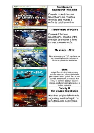 Transformers
Revenge Of The Fallen
Controle os Autobots ou
Decepticons em missões
diversas pelo mundo e
enfrente batalhas online
Transformers The Game
Como Autobots ou
Decepticons, escolha entre
proteger ou destruir a Terra
com os enormes robôs.
Mx Vs Atv – Alive
Nova abordagem da THQ com base na
tão conhecida franquia de jogos de
corrida em pistas não asfaltadas.
Brink
A aventura em primeira pessoa
acontece em um futuro devastado
pelo aquecimento global. As calotas
polares derreteram, o nível do mar
subiu e, além de destruir cidades
inteiras, acabaram com plantações e
outros recursos
Divinity II
The Dragon Knight Saga
Atlus traz edição definitiva da
saga do guerreiro-dragão do
reino fantástico de Rivellon.
 