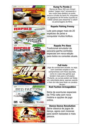 Kung Fu Panda 2
Donos de Xbox 360 com Kinect
podem "pagar mico" remexendo o
seu corpo para desferir os pulos,
socos e chutes do herói Po, enquanto
os jogadores de Wii terão suporte ao
Tablet uDraw para desenhar e colorir
os personagens do filme.
Rapala Fishing Frenzy
Lute para pegar mais de 20
espécies de peixe e
conquistar muitos troféus.
Rapala Pro Bass
Tradicional simulador de
pescaria ganha controles
especiais em nova edição
para todos os consoles atuais.
Full Auto
Jogo de corrida bem arcade, ou seja,
com controles simples e sem
compromisso com física apurada,
como é o caso dos games que
tendem mais para o simulador.
Portanto, as curvas podem ser feitas
em velocidade plena, apenas usando
o freio de mão para fazer os cavalos-
de-pau.
Red Faction Armageddon
Série de aventuras espaciais
da THQ volta com nova
história e opções de jogo
online.
Dance Dance Revolution
Série clássica de jogos de
dança, agora com músicas
para serem baixadas e mais
passos.
 