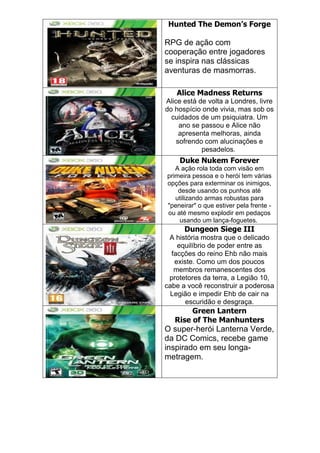 Hunted The Demon’s Forge
RPG de ação com
cooperação entre jogadores
se inspira nas clássicas
aventuras de masmorras.
Alice Madness Returns
Alice está de volta a Londres, livre
do hospício onde vivia, mas sob os
cuidados de um psiquiatra. Um
ano se passou e Alice não
apresenta melhoras, ainda
sofrendo com alucinações e
pesadelos.
Duke Nukem Forever
A ação rola toda com visão em
primeira pessoa e o herói tem várias
opções para exterminar os inimigos,
desde usando os punhos até
utilizando armas robustas para
"peneirar" o que estiver pela frente -
ou até mesmo explodir em pedaços
usando um lança-foguetes.
Dungeon Siege III
A história mostra que o delicado
equilíbrio de poder entre as
facções do reino Ehb não mais
existe. Como um dos poucos
membros remanescentes dos
protetores da terra, a Legião 10,
cabe a você reconstruir a poderosa
Legião e impedir Ehb de cair na
escuridão e desgraça.
Green Lantern
Rise of The Manhunters
O super-herói Lanterna Verde,
da DC Comics, recebe game
inspirado em seu longa-
metragem.
 