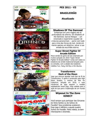 PES 2011 - V3
BRASILEIRÃO
Atualizado
Shadows Of The Damned
Embarque em uma viagem até as
profundezas do inferno. Em Shadows of
the Damned, Garcia Hotspur — um
renomado e experiente caçador de
criaturas paranormais — parte com tudo
para cima das forças do mal, tendo em
mente apenas um objetivo: salvar a sua
amada da escuridão eterna.
Super Street Fighter IV
Arcade Edition
Nova versão do game de luta aclamado por
muitos Lançado em 2010 ―Super Street
Fighter IV Arcade Edition‖ conta com todos os
lutadores da versão tradicional lançada para
os consoles, com a adição dos lutadores
inéditos Yun, Yang, Evil Ryu e Oni Akuma.
Transformers
Dark of the Moon
Jogo que procura agradar todo tipo de fã de
Transformers. O game é produzido pela High
Moon Studios, o mesmo de War for
Cybertron, lançado em 2010, e suas
mecânicas de jogo seguem o modelo
estabelecido nesse jogo, mais voltado para a
ação do que para a exploração de um mundo
aberto.
Wipeout In The Zone
KINECT
Você sempre quis participar das Gincanas
do Silvio Santos ou do Sufoco do
Faustão? Seus problemas acabaram.
Esse jogo é idêntico a aquele quadro
Sufoco do Faustão. Pelos videos, ta bem
interessante e divertido.
 