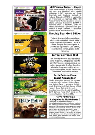 UFC Personal Trainer – Kinect
Definir metas pessoais e alcançar resultados
reais com uma inigualável artes marciais
misturadas (MMA) programa de fitness
desenhado pela Academia Nacional de
Medicina Desportiva (NASM) e especialistas
em treinamento de liderança MMA. UFC
Personal Trainer fornece jogadores com uma
extensa variedade de exercícios de MMA de
inspiração eficaz e desafiador, tanto nas
rotinas pré-definidos e personalizáveis, para
construir a força, aumentar a resistência,
queimar calorias e obter resultados
Naughty Bear Gold Edition
Trata-se de uma edição especial que,
além do game principal, trás os 3 DLC‘s
lançados para Naughty Bear. Dentre os
novos inimigos adicionados pelos 3
pacotes de expansão da Gold Edition,
encontram-se zumbis, piratas e até
vampiros.
Le Tour de France 2011
Um produto oficial do Tour de France
série de corrida, este jogo de bicicleta
permite-lhe gerir o seu cavaleiro, a sua
moto e sua carreira de piloto durante a
digitação de provas de ciclismo que
exigem estratégia e técnica, bem como
habilidades de corrida e unidade
Earth Defense Force
Insect Armageddon
Edição da popular franquia de jogos de
tiro em terceira pessoa. Desenvolvido
pela Vicious Cycle — a mesma de Eat
Lead: The Return of Matt Hazard e Matt
Hazard: Blood Bath and Beyond —,
Insect Armageddon é a continuação de
Earth Defense Force 2017, título que fez
razoável sucesso no Xbox 360.
Harry Potter e as
Reliqueas da Morte Parte 2
O novo game da famosa franquia literária e
cinematográfica trará diversas novidades aos jogadores.
Para começar, a campanha principal não acompanhará
apenas Harry. Em certos momentos da trama, o jogador
poderá assumir o controle de Hermione, Ronnie, Neville e
diversos outros personagens. Além disso, o game
abandonará as sidequests aleatórias – que foram um
problema no game anterior – e se manterá fiel ao roteiro
do filme. É claro que para dar uma maior longevidade ao
game, teremos alguns reencontros com inimigos vistos
em outros capítulos da saga.
 