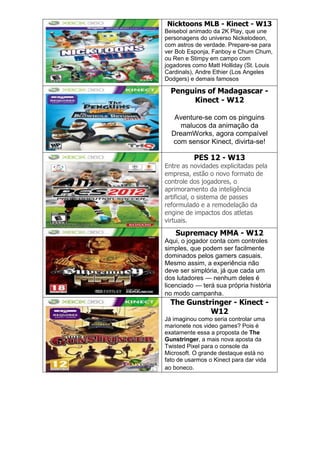 Nicktoons MLB - Kinect - W13
Beisebol animado da 2K Play, que une
personagens do universo Nickelodeon,
com astros de verdade. Prepare-se para
ver Bob Esponja, Fanboy e Chum Chum,
ou Ren e Stimpy em campo com
jogadores como Matt Holliday (St. Louis
Cardinals), Andre Ethier (Los Angeles
Dodgers) e demais famosos
Penguins of Madagascar -
Kinect - W12
Aventure-se com os pinguins
malucos da animação da
DreamWorks, agora compaível
com sensor Kinect, divirta-se!
PES 12 - W13
Entre as novidades explicitadas pela
empresa, estão o novo formato de
controle dos jogadores, o
aprimoramento da inteligência
artificial, o sistema de passes
reformulado e a remodelação da
engine de impactos dos atletas
virtuais.
Supremacy MMA - W12
Aqui, o jogador conta com controles
simples, que podem ser facilmente
dominados pelos gamers casuais.
Mesmo assim, a experiência não
deve ser simplória, já que cada um
dos lutadores — nenhum deles é
licenciado — terá sua própria história
no modo campanha.
The Gunstringer - Kinect -
W12
Já imaginou como seria controlar uma
marionete nos video games? Pois é
exatamente essa a proposta de The
Gunstringer, a mais nova aposta da
Twisted Pixel para o console da
Microsoft. O grande destaque está no
fato de usarmos o Kinect para dar vida
ao boneco.
 