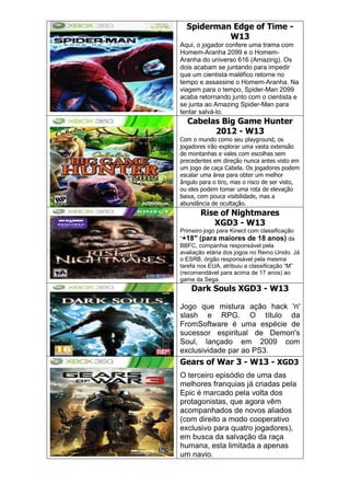 Spiderman Edge of Time -
W13
Aqui, o jogador confere uma trama com
Homem-Aranha 2099 e o Homem-
Aranha do universo 616 (Amazing). Os
dois acabam se juntando para impedir
que um cientista maléfico retorne no
tempo e assassine o Homem-Aranha. Na
viagem para o tempo, Spider-Man 2099
acaba retornando junto com o cientista e
se junta ao Amazing Spider-Man para
tentar salvá-lo.
Cabelas Big Game Hunter
2012 - W13
Com o mundo como seu playground, os
jogadores irão explorar uma vasta extensão
de montanhas e vales com escolhas sem
precedentes em direção nunca antes visto em
um jogo de caça Cabela. Os jogadores podem
escalar uma área para obter um melhor
ângulo para o tiro, mas o risco de ser visto,
ou eles podem tomar uma rota de elevação
baixa, com pouca visibilidade, mas a
abundância de ocultação.
Rise of Nightmares
XGD3 - W13
Primeiro jogo para Kinect com classificação
―+18″ (para maiores de 18 anos) da
BBFC, companhia responsável pela
avaliação etária dos jogos no Reino Unido. Já
o ESRB, órgão responsável pela mesma
tarefa nos EUA, atribuiu a classificação ―M‖
(recomendável para acima de 17 anos) ao
game da Sega.
Dark Souls XGD3 - W13
Jogo que mistura ação hack 'n'
slash e RPG. O título da
FromSoftware é uma espécie de
sucessor espiritual de Demon's
Soul, lançado em 2009 com
exclusividade par ao PS3.
Gears of War 3 - W13 - XGD3
O terceiro episódio de uma das
melhores franquias já criadas pela
Epic é marcado pela volta dos
protagonistas, que agora vêm
acompanhados de novos aliados
(com direito a modo cooperativo
exclusivo para quatro jogadores),
em busca da salvação da raça
humana, esta limitada a apenas
um navio.
 
