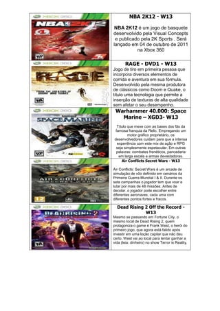 NBA 2K12 - W13
NBA 2K12 é um jogo de basquete
desenvolvido pela Visual Concepts
e publicado pela 2K Sports . Será
lançado em 04 de outubro de 2011
na Xbox 360
RAGE - DVD1 - W13
Jogo de tiro em primeira pessoa que
incorpora diversos elementos de
corrida e aventura em sua fórmula.
Desenvolvido pela mesma produtora
de clássicos como Doom e Quake, o
título uma tecnologia que permite a
inserção de texturas de alta qualidade
sem afetar o seu desempenho.
Warhammer 40.000: Space
Marine – XGD3- W13
Título que mexe com as bases dos fãs da
famosa franquia da Relic. Empregando um
motor gráfico proprietário, os
desenvolvedores cuidam para que a intensa
experiência com este mix de ação e RPG
seja simplesmente espetacular. Em outras
palavras: combates frenéticos, pancadaria
em larga escala e armas devastadoras.
Air Conflicts Secret Wars - W13
Air Conflicts: Secret Wars é um arcade de
simulação de vôo definido em cenários da
Primeira Guerra Mundial I & II. Durante os
sete campanhas o jogador tem que voar e
lutar por mais de 48 missões. Antes de
decolar, o jogador pode escolher entre
diferentes aeronaves, cada uma com
diferentes pontos fortes e fracos.
Dead Rising 2 Off the Record -
W13
Mesmo se passando em Fortune City, o
mesmo local de Dead Rising 2, quem
protagoniza o game é Frank West, o herói do
primeiro jogo, que agora está falido após
investir em uma loção capilar que não deu
certo. West vai ao local para tentar ganhar a
vida (leia: dinheiro) no show Terror is Reality.
 