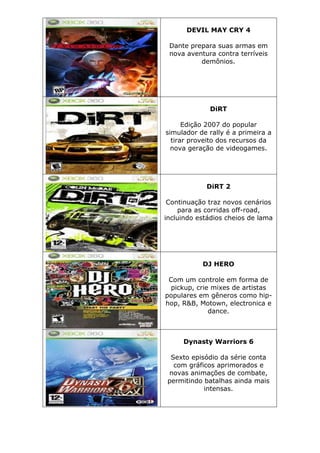DEVIL MAY CRY 4
Dante prepara suas armas em
nova aventura contra terríveis
demônios.
DiRT
Edição 2007 do popular
simulador de rally é a primeira a
tirar proveito dos recursos da
nova geração de videogames.
DiRT 2
Continuação traz novos cenários
para as corridas off-road,
incluindo estádios cheios de lama
DJ HERO
Com um controle em forma de
pickup, crie mixes de artistas
populares em gêneros como hip-
hop, R&B, Motown, electronica e
dance.
Dynasty Warriors 6
Sexto episódio da série conta
com gráficos aprimorados e
novas animações de combate,
permitindo batalhas ainda mais
intensas.
 