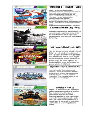 WIPEOUT 2 – KINECT – W13
Wipeout 2 vai oferecer um atualizado design,
curso outrageous em todas as plataformas com obstáculos e
efeitos levado diretamente a partir do Verão mostra e
inverno. Os jogadores devem navegar neve, gelo,
espuma, e ventilador-favoritoobstáculos como a Sucker
Punch parede e Big Balls que estão fazendo
sua volta triunfante ao lado de mais de
50 outros.Jogabilidade estendida em todos os
sistemas incentiva a interação ainda mais e participação com
a família e amigos. Mais uma vez, toda a ação selvagem e
louco é
narrado pela mostra hosts John Anderson e John Henson.
Batman Arkham City - W13
Sucessor do célebre Batman Arkham Asylum. Em
vez de concentrar a experiência de jogo dentro
dos muros do clássico asilo de super-vilões,
Arkham City toma como palco uma ampla área de
Gotham City.
Hulk Hogan’s Main Event – W13
Mais um grande game de luta para Kinect,
desta vez você criará um personagem
com a sua cara e será treinado por nada
mais nada menos do que o Hulk Hogan,
seu pergusonagem deverá ser criado de
acordo com o seu gosto mas terá um
único propósito, tornar-se famoso e um
grande lutador de luta livre.
Skylanders: Spyro’s Adventure W13
Mistura brinquedos físicos e jogo de ação
utilizando o recurso da realidade aumentada.
Basicamente, os bonecos desenvolvidos para
Skylander: Spyro’s Adventure podem ser
considerados como manifestações físicas dos
personagens de dentro do jogo.
Tropico 4 – W13
Tropico 4 dá continuidade a uma das franquias
mais singulares de administração de territórios.
Trata-se, basicamente, de um jogo de
gerenciamento, no qual a ideia central é
desenvolver a sua ilha da forma mais razoável
possível. Entretanto, as possibilidades ligadas à
política que existem desde o primeiro título da
franquia fazem da sua jornada no comando de
uma “república de bananas” algo bastante
singular.
 