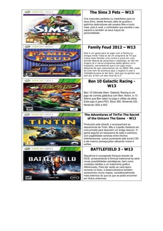 The Sims 3 Pets – W13
Crie mascotes perfeitos ou imperfeitos para os
seus Sims, desde ferozes cães de guarda e
gatinhos destruidores até cavalos fiéis e muito
mais, pois é você, o controlador que escolhe o seu
aspecto e também os seus traços de
personalidade.
Family Feud 2012 – W13
Este é um game para se jogar com a familia ou
amigos nerds Trata-se de um programa de TV que
coloca duas familias uma contra a outra em uma
grande disputa de perguntas e respostas, se não me
engano já vi vários programas deste gênero na tv
brasileira, convenhamos que é um jogo muito
diferente do que costumamos ver no XBOX 360, nada
de tiros nem de aventura aqui o negócio é usar a
inteligência para se dar bem, será que os gamers que
tem por aí tem um alto nível de K.I?
Ben 10 Galactic Racing -
W13
Ben 10 Ultimate Alien: Galactic Racing é um
jogo de corrida galáctica com Ben, Kevin, e 13
Aliens que Ben aderi no jogo e vilões da série.
Este jogo é para PS3, Xbox 360, Nintendo DS,
Nintendo 3DS e Wii!.
The Adventures of TinTin The Secret
of the Unicorn The Game - W13
Produzido pela Ubisoft, e acompanhará as
desventuras de Tintin, Milu e Capitão Haddock em
uma jornada para descobrir um antigo tesouro. O
game seguirá um essquema de ação e aventura,
com jogabilidade variando entre trechos
tridimensionais, outros puramente side scroll 2.5D
e ate mesmo perseguições utilizando motos e
aviões.
BATTLEFIELD 3 - W13
Sequência à consagrada franquia shooter da
DICE, acrescentando à fórmula tradicional da série
novas possibilidades estratégicas, bem como
unidades inéditas e um tratamento gráfico
diferenciado. Para dar vazão ao caos épico
reinante no título, a desenvolvedora também
acrescentou novos mapas, consideravelmente
mais extensos do que os que se podia encontrar
em títulos anteriores.
 