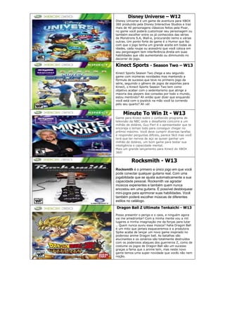 Disney Universe – W12
Disney Universe é um game de aventura para XBOX
360 produzido pela Disney Interactive Studios e traz
mais de 40 personagens clássicos feitos pela Pixar,
no game você poderá customizar seu personagem ou
também escolher entre os já conhecidos das séries
de Monstrons S.A, Wall-e, procurando nemo e várias
outras. Um ponto forte do game é o Humor que faz
com que o jogo tenha um grande aceite em todas as
idades, cada roupa ou acessório que você coloca em
seu pergonagem tem interferência direta em suas
habilidades que vão aumentando ou diminuindo no
decorrer do jogo.
Kinect Sports - Season Two – W13
Kinect Sports Season Two chega a seu segundo
game com inúmeras novidades mas mantendo a
fórmula de sucesso que teve no primeiro jogo da
série, seguindo o gênero de jogos de esportes para
Kinect, o Kinect Sports Season Two tem como
objetivo acabar com o sedentarismo que atinge a
maioria dos players dos consoles por todo o mundo,
estou mentindo? Ah então quer dizer que enquando
você está com o joystick na mão você ta correndo
pelo seu quarto? Ah vá!
Minute To Win It - W13
Game para Kinect sobre o conhecido programa de
televisão da NBC onde o desafiante concorre a um
milhão de doláres, Guy Fieri é o apresentador que te
encoraja o tempo todo para conseguir chegar no
prêmio máximo. Você deve cumprir diversas tarefas
e responder perguntas difíceis, parece fácil mas você
terá que ter nervos de aço se quiser ganhar um
milhão de doláres, um bom game para testar sua
inteligência e capacidade mental.
Mais um grande lançamento para Kinect do XBOX
360!
Rocksmith - W13
Rocksmith é o primeiro e único jogo em que você
pode conectar qualquer guitarra real. Com uma
jogabilidade que se ajusta automaticamente a sua
capacidade pessoal. Rocksmith vai agradar
músicos experientes e também quem nunca
encostou em uma guitarra. É possível desbloquear
mini-jogos para aprimorar suas habilidades. Você
também poderá escolher músicas de diferentes
estilos no catálogo.
Dragon Ball Z Ultimate Tenkaichi - W13
Posso presentir o perigo e o caos, e ninguém agora
vai me amedrontar! Com a minha mente vou a mil
lugares a minha imaginação me da forças para lutar
.. Quem nunca ouviu essa música? haha Dragon Ball
é um mito que jamais esqueceremos e a produtora
Spike acaba de lançar um novo game inspirado no
poderoso anime Dragon ball. As batalhas são
alucinantes e os cenários são totalmente destruídos
com os poderosos ataques dos guerreiros Z, como de
costume os jogos de Dragon Ball são um sucesso
graças a fama que o anime tem, mas neste novo
game temos uma super novidade que vocês não nem
noção.
 