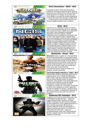 Sonic Generations - XDG3 - W13
A proposta do Sonic Team para Generations
poderia ser colocada da seguinte forma: todos os
elementos que constituíram os melhores títulos do
ouriço juntos em um só jogo. De um lado, há o
Sonic clássico, cujo estilo se mantém exatamente
o mesmo dos seus anos dourados no Mega Drive
— no tempo que em que um botão de pulo e um
direcional digital resolviam todo o problema.
NCIS - W13
Pela primeira vez a série NCIS TV entra no mundo de
jogo em uma nova história NCIS escrito em colaboração
com os escritores da série. Trabalha com a equipe NCIS
para resolver casos complicados de espionagem,
assassinato e terrorismo. Descobrir conexões
interessantes entre os episódios que você resolver cada
um dos 4 casos original e concluir o inquérito inteiro.
Junte seus personagens favoritos de NCIS e desfrutar da
equipe, suas características e sua própria personalidade.
Interagir com os personagens durante as diferentes
situações e diálogos concebido para se tornar parte da
dinâmica do negócio. minigames Complete, cenas de
crime gravada por pistas e evidências usando as mais
recentes ferramentas forenses para analisar provas e
realizar autópsias e interrogar suspeitos testar seus
reflexos em seqüências de ação intensa. Recolher pistas
e usar seus instintos para encontrar a verdade.
Blackwater - Kinect - W13
Blackwater coloca o jogador em uma experiência
de tiro em primeira pessoa no qual poderá utilizar
o Kinect, oferecendo uma possibilidade totalmente
inédita para este estilo de jogo ou ainda utilizar o
controle de forma convencional. O jogo traz uma
história totalmente fictícia que ira nos colocar na
pele de um ex-fuzileiro naval. Sua missão será
trazer a paz para um país Africano,
que está aos caos por causa da violência de
gangues, milícias e guerrilhas.
Call of Duty Modern Warfare 3 - XDG3 - W13
Essa terceira versão se passa logo após o fim do
segundo game, com a invasão de Washington
pelos russos. Logo são conhecidas explicações
para as pontas deixadas soltas nos games
anteriores, como também novos personagens que
contam novas histórias que são de singular
importância no desenvolvimento da série.
O jogador se aventura em 15 missões, começando
por Nova York, acabando em Dubai. Seguindo o
conceito de trabalho em equipe, o gamer encarna
apenas um soldado, ou equivalente, utilizando-se
de quaisquer armas que puder usar contra os
inimigos.
Goldeneye 007 Reloaded – W13
O jogador vive na pele de James Bond, que, aqui,
é interpretado por Daniel Craig — o Bond de
Casino Royale (2006) e Quantum of Solace
(2008). A aventura traz vários locais conhecidos
do filme GoldenEye, como a gélida Severnaya e a
Dam. Durante sua jornada, Bond pode ser
discreto, utilizando armas com silenciador ou
ataques corporais para eliminar os inimigos, ou
então partir com força total — algo que,
consequentemente, gera muito mais problemas.
Na tela, o jogador encontra informações sobre
objetivos e muito mais.
 