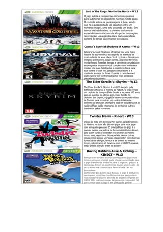 Lord of the Rings: War in the North – W13
O jogo adota a perspectiva de terceira pessoa
para submergir os jogadores na mais nítida ação.
O controle sobre os personagens é livre, sendo
que há a possibilidade de escolher entre um
humano (mago), uma elfo ou ainda um anão. Em
termos de habilidades, o primeiro da turma é
especialista em ataques de alto poder ou magias
de proteção. Já a garota ataca com velocidade,
sempre de longe para manter-se segura.
Cabela´s Survival Shadows of Katmai – W13
Cabela’s Survival: Shadows of Katmai traz uma épica
história de sobrevivência e o espírito de aventura se
mostra diante de seus olhos. Você controla o fato de um
intrépido aventureiro, Logan James. Atravesse terrenos
montanhosos, florestas densas, e caminhos congelados e
escorregadios enquanto você completa uma misteriosa
missão. Use suas habilidades e resistência física para
lutar contra o cruel frio, geografia desafiadora e a
constante ameaça da fome. Durante o caminho você
pode esperar ser confrontado pelos mais perigosos
predadores do planeta.
The Elder Scrolls V: Skyrim – W13
The Elder Scrolls V: Skyrim é um RPG lançado pela
Bethesda Softworks, a mesma de Fallout. O jogo é mais
um capítulo da franquia Elder Scrolls e se passa 200 anos
após os eventos do último jogo, Elder Scrolls IV:
Oblivion. Em Skyrim, o jogador retorna ao mundo mítico
de Tamriel para encontrar um cenário totalmente
diferente de Oblivion. O Império está em decadência e as
nações élficas estão retomando os territórios outrora
dominados pelos humanos.
Twister Mania - Kinect - W13
O jogo se trata em diversos Mini Games caracterisiticos
da Hasbro, no total são 16 mini jogos para voce jogar
com até quatro pessoas! O principal foco do jogo é o
popular twister que exlora de forma satisfatória o kinect,
para quem curte se exercitar e se divertir ao mesmo
tempo esse jogo é uma ótima pedida, dentre outras
coisas o jogo possui um “jogo relaxamento” com diversas
formas de se alongar, brincar e se divertir ao mesmo
tempo, relembrando só funciona com o KINECT pessoal,
então preste atenção antes de baixar!!
Raving Rabbids Alive & Kicking –
KINECT – W13
Bom pra ser sincero eu não conheço este jogo mas
lendo a sinopse original pude chegar a conclusão que
o jogo transborda diversão para o jogador, graças a
tecnologia Kinect os coelhinhos loucos vão invadir de
vez a sua casa fazendo sua familia toda cair na
brincadeira.
Lembrando pra galera que baixar, o jogo é exclusivo
para quem tem Kinect então antes que perguntem
não é possível jogá-lo através do joystick original do
XBOX 360, mais um super lançamento chegando! Só
para avisar que o jogo é em português galera!
 