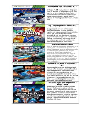 Happy Feet Two The Game - W13
Em Happy Feet 2, os players devem dançar para
salvar os penguins da extinção entrando no ritmo,
sozinhos ou com amigos e familiares. Assim
poderão recrutar companheiros com habilidades
únicas, atordoar inimigos e resolver quebra-
cabeças. Corridas no gelo também fazem parte do
game.
Big League Sports - Kinect - W13
Esse game conta com uma coletânea com
diversas modalidades, incluindo alguns dos
esportes mais populares do planeta, como futebol,
hockey, golf, basquete, baseball e futebol
americano.No total sao 18 atividades esportivas
que prometem colocar todos para suar. Como de
costume, o jogo permitirá disputarmos partidas
com outros amigos localmente e publicarmos
nosso desempenho em um placar online.
Nascar Unleashed – W13
Racers vai se libertar do ovais como eles explodem em as
calçadas, praias e áreas off-road de alguns dos mais
amados NASCAR pistas de corrida sancionada. A emoção
na re-descobrir pistas familiarizado com uma nova
reviravolta dá NASCAR Solta uma experiência
desencadeada carro completamente stock.Depois de
escolher uma máquina de corrida turbo de 15 dos
maiores nomes da NASCAR (incluindo Kyle Busch, Dale
Earnhardt Jr, Jeff Gordon e Joey Logano), os jogadores
são transportados em um fast-paced especiais passeio
efeito, emoção laden.
Generator Rex Agent of Providence -
W13
Baseado na série do Cartoon Network top-rated
animado, o Rex Generator: Agente da Providência
vídeo game permite aos jogadores assumir o
controle de Rex, um adolescente que tem
aproveitado nanites dentro de seu corpo para se
tornar a arma definitiva.No jogo, Rex está em uma
corrida contra o tempo para impedir que Van
Kleiss e seus asseclas de ganhar poderes sem
precedentes que poderia destruir a terra!
The Black Eyed Peas Experience -
Kinect - W13
Na sequência do enorme sucesso de Michael
Jackson: The Experience, o desenvolvedor
publisher francês atingiu-se um acordo com um
dos maiores grupos do mundo neste momento, o
Black Eyed Peas, para trazer uma seleção de
seus maiores sucessos em formato de videogame
e permitem aos jogadores de todo o mundo para
desfrutar a divertida forma de dançar em ambos
Wii e Xbox 360 Kinect.
 