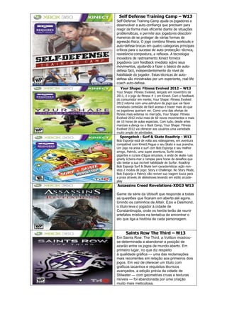 Self Defense Training Camp – W13
Self-Defense Training Camp ajuda os jogadores a
desenvolver a auto-confiança que precisam para
reagir de forma mais eficiente diante de situações
problemáticas, e permite aos jogadores descobrir
maneiras de se proteger de várias formas de
agressão física. O jogo combina fitness workouts e
auto-defesa brocas em quatro categorias principais
críticos para o sucesso de auto-protecção: técnica,
resistência compostura, e reflexos. A tecnologia
inovadora de rastreamento Kinect fornece
jogadores com feedback imediato sobre seus
movimentos, ajudando a fazer o básico de auto-
defesa fácil, independentemente do nível de
habilidade do jogador. Estas técnicas de auto-
defesa são ministradas por um experiente, real-life
coach auto-defesa.
Your Shape: Fitness Evolved 2012 – W13
Your Shape: Fitness Evolved, lançado em novembro de
2011, é o jogo de fitness # 1 em Kinect. Com o feedback
do consumidor em mente, Your Shape: Fitness Evolved
2012 retorna com uma estrutura de jogo que vai fazer
revisitado conteúdo de fácil acesso e trazer mais do que
os jogadores queriam ver. Como uma das ofertas de
fitness mais extensa no mercado, Your Shape: Fitness
Evolved 2012 inclui mais de 60 novos movimentos e mais
de 10 horas de aulas especiais. Com tudo, desde artes
marciais a dança ou o Boot Camp, Your Shape: Fitness
Evolved 2012 vai oferecer aos usuários uma variedade
muito ampla de atividades.
Spongebob : Surf & Skate Roadtrip - W13
Bob Esponja está de volta aos videogames, em aventura
compatível com Kinect.Pegue o seu Skate e sua prancha.
Um jogo na areia e surf com Bob Esponja e seu melhor
amigo, Patrick, uma super aventura, Surfe ondas
gigantes e cursos d’água sinuosos, e ande de skate ruas
gnarly à beira-mar e rampas para horas de desafios que
vão testar a sua incrível habilidade de Surfar. Roadtrip
Bob Esponja Surf & Skate tem características ação non-
stop 2 modos de jogo: Story e Challenge. No Story Mode,
Bob Esponja e Patrick vão reviver sua viagem louca para
a praia através de slideshows levando em estilo arcade-
play
Assassins Creed Revelations-XDG3 W13
Game da série da Ubisoft que responde a todas
as questões que ficaram em aberto até agora.
Unindo os caminhos de Altaïr, Ezio e Desmond,
o título leva o jogador à cidade de
Constantinopla, onde os heróis terão de reunir
artefatos místicos na tentativa de encontrar o
elo que liga a história de cada personagem.
Saints Row The Third – W13
Em Saints Row: The Third, a Volition mostrou-
se determinada a abandonar a posição de
azarão entre os jogos de mundo aberto. Em
primeiro lugar, no que diz respeito
à qualidade gráfica — uma das reclamações
mais recorrentes em relação aos primeiros dois
jogos. Em vez de oferecer um título com
gráficos tacanhos e requisitos técnicos
avançados, a edição prévia da cidade de
Stilwater — com geometrias cruas e texturas
risíveis — foi abandonada por uma criação
muito mais meticulosa.
 