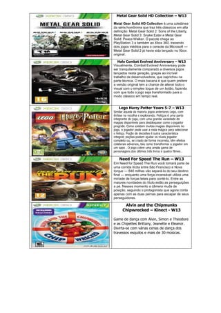 Metal Gear Solid HD Collection – W13
Metal Gear Solid HD Collection é uma coletânea
da série homônima que traz três clássicos em alta
definição: Metal Gear Solid 2: Sons of the Liberty,
Metal Gear Solid 3: Snake Eater e Metal Gear
Solid: Peace Walker. O pacote chega ao
PlayStation 3 e também ao Xbox 360, trazendo
dois jogos inéditos para o console da Microsoft —
Metal Gear Solid 2 já havia sido lançado no Xbox
original.
Halo Combat Evolved Anniversary – W13
Visualmente, Combat Evolved Anniversary pode
ser tranquilamente comparado a diversos jogos
lançados nesta geração, graças ao incrível
trabalho da desenvolvedora, que caprichou na
parte técnica. O mais bacana é que quem prefere
a versão original tem a chance de alterar todo o
visual com o simples toque de um botão, fazendo
com que todo o jogo seja transformado para o
modo clássico em tempo real.
Lego Harry Potter Years 5-7 – W13
Similar àquela da maioria jogos anteriores Lego, com
ênfase na recolha e explorando. Feitiços é uma parte
integrante do jogo, com uma grande variedade de
magias disponíveis para desbloquear como o jogador
progride. Como existem muitas magias disponíveis no
jogo, o jogador pode usar a roda mágica para selecionar
o feitiço. Poção de decisões é outra característica
integral; poções podem ajudar os níveis jogador
completo ou, se criado de forma incorreta, têm efeitos
colaterais adversos, tais como transformar o jogador em
um sapo . O jogo cobre uma ampla gama de
personagens dos últimos três livros e quatro filmes .
Need For Speed The Run – W13
Em Need for Speed The Run você tomará parte de
uma corrida ilícita entre São Francisco e Nova
Iorque — 840 milhas vão separá-lo do seu destino
final — enquanto uma força incansável utiliza uma
miríade de forças letais para contê-lo. Entre as
maiores novidades do título estão as perseguições
a pé. Nesses momento a câmera muda de
posição, seguindo o protagonista que agora conta
apenas com as duas pernas para escapar de seus
perseguidores.
Alvin and the Chipmunks
Chipwrecked – Kinect - W13
Game de dança com Alvin, Simon e Theodore
e as Chipettes Brittany, Jeanette e Eleanor.
Divirta-se com várias cenas de dança dos
travessos esquilos e mais de 30 músicas.
 