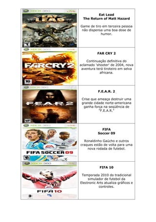 Eat Lead
The Return of Matt Hazard
Game de tiro em terceira pessoa
não dispensa uma boa dose de
humor.
FAR CRY 2
Continuação definitiva do
aclamado 'shooter' de 2004, nova
aventura terá tiroteiro em selva
africana.
F.E.A.R. 2
Crise que ameaça destruir uma
grande cidade norte-americana
ganha força na seqüência de
"F.E.A.R."
FIFA
Soccer 09
Ronaldinho Gaúcho e outros
craques estão de volta para uma
nova rodada de futebol.
FIFA 10
Temporada 2010 do tradicional
simulador de futebol da
Electronic Arts atualiza gráficos e
controles.
 