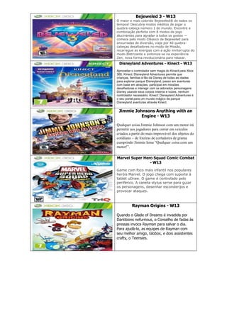 Bejeweled 3 - W13
O maior e mais colorido Bejeweled® de todos os
tempos! Descubra modos inéditos de jogar o
quebra-cabeça número 1 do mundo. Encontre a
combinação perfeita com 8 modos de jogo
alucinantes para agradar a todos os gostos —
comece pelo modo Clássico de Bejeweled para
enxurradas de diversão, viaje por 40 quebra-
cabeças desafiadores no modo de Missão,
recarregue as energias com a ação ininterrupta do
modo Eletrizante e sintonize-se na experiência
Zen, nova forma revolucionária para relaxar.
Disneyland Adventures - Kinect - W13
Aproveitar o controlador sem magia do Kinect para Xbox
360, Kinect: Disneyland Adventures permite que
crianças, famílias e fãs da Disney de todas as idades
para explorar parque Disneyland, passo em aventuras
com base em atrações, participar em missões
desafiadoras e interagir com os adorados personagens
Disney usando seus corpos inteiros e vozes, nenhum
controlador necessário. Kinect: Disneyland Adventures é
o seu portal para um mundo mágico de parque
Disneyland aventuras através Kinect.
Jimmie Johnsons Anything with an
Engine - W13
Qualquer coisa Jimmie Johnson com um motor irá
permitir aos jogadores para correr em veículos
criados a partir do mais improvável dos objetos do
cotidiano – de lixeiras de cortadores de grama
cumprindo Jimmie lema “Qualquer coisa com um
motor!”.
Marvel Super Hero Squad Comic Combat
- W13
Game com foco mais infantil nos populares
heróis Marvel. O jogo chega com suporte à
tablet uDraw. O game é controlado pelo
periférico. A caneta stylus serve para guiar
os personagens, desenhar esconderijos e
provocar ataques.
Rayman Origins - W13
Quando o Glade of Dreams é invadida por
Darktoons nefurrious, o Conselho de fadas às
pressas invoca Rayman para salvar o dia.
Para ajudá-lo, as equipes de Rayman com
seu melhor amigo, Globox, e dois assistentes
crafty, o Teensies.
 