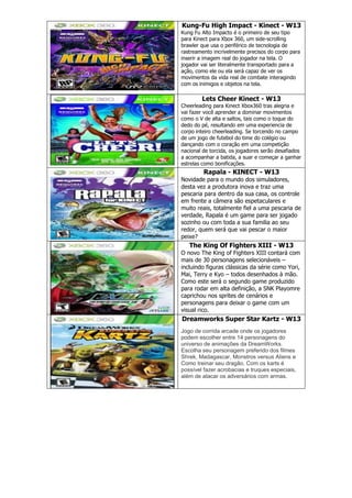 Kung-Fu High Impact - Kinect - W13
Kung Fu Alto Impacto é o primeiro de seu tipo
para Kinect para Xbox 360, um side-scrolling
brawler que usa o periférico de tecnologia de
rastreamento incrivelmente precisos do corpo para
inserir a imagem real do jogador na tela. O
jogador vai ser literalmente transportado para a
ação, como ele ou ela será capaz de ver os
movimentos da vida real de combate interagindo
com os inimigos e objetos na tela.
Lets Cheer Kinect - W13
Cheerleading para Kinect Xbox360 tras alegria e
vai fazer você aprender a dominar movimentos
como o V de alta e saltos, tais como o toque do
dedo do pé, resultando em uma experiencia de
corpo inteiro cheerleading. Se torcendo no campo
de um jogo de futebol do time do colégio ou
dançando com o coração em uma competição
nacional de torcida, os jogadores serão desafiados
a acompanhar a batida, a suar e começar a ganhar
estrelas como bonificações.
Rapala - KINECT - W13
Novidade para o mundo dos simuladores,
desta vez a produtora inova e traz uma
pescaria para dentro da sua casa, os controle
em frente a câmera são espetaculares e
muito reais, totalmente fiel a uma pescaria de
verdade, Rapala é um game para ser jogado
sozinho ou com toda a sua familia ao seu
redor, quem será que vai pescar o maior
peixe?
The King Of Fighters XIII - W13
O novo The King of Fighters XIII contará com
mais de 30 personagens selecionáveis –
incluindo figuras clássicas da série como Yori,
Mai, Terry e Kyo – todos desenhados à mão.
Como este será o segundo game produzido
para rodar em alta definição, a SNK Playomre
caprichou nos sprites de cenários e
personagens para deixar o game com um
visual rico.
Dreamworks Super Star Kartz - W13
Jogo de corrida arcade onde os jogadores
podem escolher entre 14 personagens do
universo de animações da DreamWorks.
Escolha seu personagem preferido dos filmes
Shrek, Madagascar, Monstros versus Aliens e
Como treinar seu dragão. Com os karts é
possível fazer acrobacias e truques especiais,
além de atacar os adversários com armas.
 