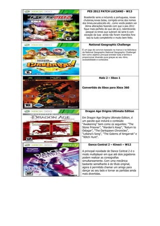PES 2012 PATCH LUCIANO - W13
Brasileirão serie a incluindo a portuguesa, novas
chuteiras,novas bolas, corrigido erros dos nomes
dos times,escudos,kits etc…como vocês podem ver
ótima alterações fazendo com que o pes 2012
fique mais perfeito do que ele ja é, relembrando
pessoal os times que subiram da serie b com
exceção da lusa ainda não foram inseridos fora
isso ta tudo completinho e muito bem feito.
National Geographic Challenge
É um jogo de convívio baseado na marca e na biblioteca
da National Geographic.National Geographic Challenge!
tem como objetivo principal entreter toda a família e
proporcionar diversão pura graças ao seu ritmo,
acessibilidade e conteúdos
Halo 2 – Xbox 1
Convertido do Xbox para Xbox 360
Dragon Age Origins Ultimate Edition
Em Dragon Age Origins Ultimate Edition, é
um pacote que incluirá o conteúdo
“Awakening” bem como os seguintes: “The
Stone Prisoner”, “Warden’s Keep”, “Return to
Ostagar”, “The Darkspawn Chronicles”,
“Leliana’s Song”, “The Golems of Amgarrak” e
“Witch Hunt”.
Dance Central 2 – Kinect – W12
A principal novidade de Dance Central 2 é o
modo multiplayer em que até dois jogadores
podem realizar as coreografias
simultaneamente. Com uma mecânica
bastante semelhante à do título original,
agora é permitido chamar um amigo para
dançar ao seu lado e tornar as partidas ainda
mais divertidas.
 