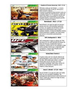 Kingdoms Of Amalur Reckoning - W13 - LT 3.0
RPG épico criado por Ken Rolston — o mesmo
responsável por Elder Scrolls III: Morrowind e
Elder Scrolls IV: Oblivion.
A equipe de produção do título também conta com
a direção artística de Todd McFarlane, criador dos
quadrinhos Spawn e R. A. Salvatore, escritor que
assina várias obras ambientadas no mundo de
Forgotten Realms, cenário de campanha do RPG
de mesa, Dungeons & Dragons.
NeverDead – W13 – LT 3.0
NeverDead é um jogo de ação em terceira
pessoa que traz uma proposta realmente
curiosa: um caçador de demônios imortal
capaz de se desmembrar para cumprir
qualquer desafio. O título da Rebellion Games
ainda presenteia o jogador com boas doses
de humor e momentos extremamente
bizarros.
UFC Undisputed 3 – W13
UFC Undisputed 3 segue os planos da THQ
de lançar em um certo período de tempo um
título da franquia, atualizando regras e
lutadores, mesmo que no ano passado o jogo
tenha vendido menos que o esperado pela
companhia. O game será lançado para
Playstation 3 e Xbox 360.
Grand Slam Tennis 2
O game conta com um robusto sistema de
personalização e quem conta com a versão
do Xbox 360 ainda pode utilizar o sensor
Kinect para recriar sua face com mais
precisão e facilidade. Além disso, temos 23
atletas já conhecidos no esporte, como
Federer e Pete Sampras.
Asura´s Wrath - LT 3.0 - W13
Asura’s Wrath é um jogo de ação com estilo
beat ‘em up e temática mitológica. Na
produção da CyberConnect2 você encarna um
“deus” traído que resolve se vingar de seus
colegas de panteão.
 