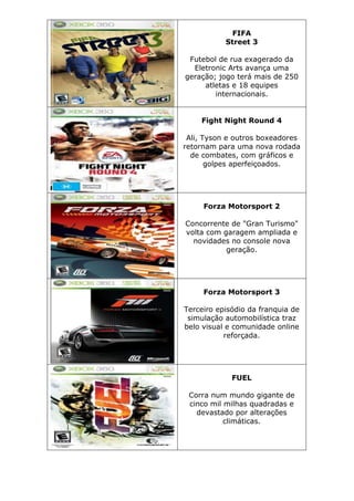 FIFA
Street 3
Futebol de rua exagerado da
Eletronic Arts avança uma
geração; jogo terá mais de 250
atletas e 18 equipes
internacionais.
Fight Night Round 4
Ali, Tyson e outros boxeadores
retornam para uma nova rodada
de combates, com gráficos e
golpes aperfeiçoados.
Forza Motorsport 2
Concorrente de "Gran Turismo"
volta com garagem ampliada e
novidades no console nova
geração.
Forza Motorsport 3
Terceiro episódio da franquia de
simulação automobilística traz
belo visual e comunidade online
reforçada.
FUEL
Corra num mundo gigante de
cinco mil milhas quadradas e
devastado por alterações
climáticas.
 