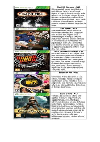 Silent Hill Downpour - W13
O tema principal, como o nome já diz, é a
água. Além da chuva torrencial que cai
durante as cenas, o elemento também será a
pela principal de diversos enigmas. A trama,
desta vez, também não contará com áreas
clássicas dos títulos anteriores, como a escola
e o hospital, que darão lugar a ambientes
como um restaurante e bairros da periferia da
cidade.
FIFA STREET - W13
FIFA Street marca o retorno da clássica
franquia de futebol de rua da EA após um
hiato de vários anos. O game utiliza a
celebrada engine da franquia FIFA para
produzir algo realmente genuíno, sobretudo
ao concentrar-se nas disputas entre dois
jogadores (um contra um) e eliminar boa
parte do clima fantasioso que pautou todos
os jogos anteriores da série em favor de um
clima mais realista.
Guitar Hero Warriors of Rock – W6
Guitar Hero: Warriors of Rock respira a vida
nova em corrente gamers ‘Guitar bibliotecas
de música Hero fornecendo centenas de
horas de longevidade com a introdução de
Quickplay +, que oferece 13 desafios de jogo
totalmente exclusivo para cada faixa do
disco, assim como a maioria download e
importáveis músicas de Guitar Hero World
Tour para a frente.
Yoostar on MTV – W13
Com mais de 30 anos de eventos ao vivo,
notícias, realidade e mostra original para
escolher,assim como a inserção de shows
programados para maximizar a sua relevância
cultural, e a extensiva biblioteca de tendência
de definição de conteúdo.
Blades of Time - W13
Título de ação original que ostenta uma
caçadora de tesouros empunhando uma
espada chamada Ayumi, lutando pela
sobrevivência dentro de um reino de fantasia
hostil. O game é ambientado no mundo de
Dragonland, lendário por seu tesouro, onde
um ser demoníaco assumiu o controle e está
causando estragos. Armada com um par de
espadas, Ayumi é acusada de derrubar o
senhor do mal, e deve evoluir suas
habilidades de combate e mágicas, a fim de
prosseguir.
 