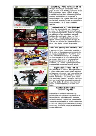 Call of Duty - MW 2 Hardened - LT 3.0
“Modern Warfare 2″, assim como outros
jogos da série “Call of Duty”, consegue dividir
bem os aspectos offline e online do jogo,
transformando-os praticamente em produtos
distintos reunidos em um só pacote. A
campanha para um jogador deste novo game
ocorre cinco anos depois dos acontecimentos
mostrados em “Call of Duty 4: Modern
Warfare”.
Devil May Cry HD Collection - W13
O Devil May Cry coleção HD traz o Diabo três
primeiros May Cry títulos, originalmente lançado
no PlayStation 2 plataforma, juntos em um pacote
de alta definição pela primeira vez. Os jogos
incluídos são: Devil May Cry, Devil May Cry 2 e
Devil May Cry 3: Edição de Dante Awakening
Special. Devil May Cry é uma série de jogos de
ação que gira em torno do caçador de demônios,
Dante e seu destino moldado por vingança.
Kinect Rush A Disney Pixar Adventure - W13
A Aventura da Disney Pixar convida as famílias e
fãs de todas as idades a experimentar os mundos
de cinco queridos da Disney / Pixar filmes como
nunca antes! Através da magia do Kinect para
Xbox 360, verificar-se no jogo para se tornar um
personagem único em cinco mundos da Pixar.
Equipe-se com personagens de Os Incríveis,
Ratatouille, Up, Carros e Toy Story para resolver
quebra-cabeças e descobrir segredos ocultos.
Ninja Gaiden 3 – W13 – LT 3.0
Pela primeira vez na franquia, em Ninja Gaiden III
o jogador poderá ver o mundo através dos olhos
de Hayabusa, entendendo o que o leva a lutar, e a
matar. Agora o centro do conflito é um misterioso
homem mascarado, e não se sabe quais são as
suas pretensões. Levando a série a um novo rumo
com uma nova história, jogabilidade e modos de
jogo, Ninja Gaiden III promete proporcionar ao
jogador a verdadeira sensação de cortar uma
vítima.
Resident Evil Operation
Raccoon City W13
Resident Evil: Operation Raccoon City
proporciona uma verdadeira experiência de
tiro em terceira pessoa baseada em times,
situada no sinistro universo de Resident Evil.
Zumbis e armas biológicas foram adicionadas
tornando o confronto entre duas equipes algo
muito mais desafiador com a presença deste
terceiro elemento.
 
