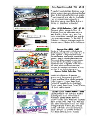 Ridge Racer Unbounded - W13 - LT 3.0
A popular franquia de jogos de corrida agora
aponta para um novo rumo, adicionando altas
doses de destruição ao familiar modo arcade.
Prepare-se para levar a ação dos circuitos às
ruas em um dos mais emocionantes e
destrutivos jogos já vistos! Dirija, destrua e
domine em Ridge Racer Unbounded!
Silent Hill HD Collection – W13 – LT 3.0
Depois do relativo sucesso de Silent Hill:
Shattered Memories, releitura do primeiro
jogo da série, a Konami traz o segundo e
terceiro capítulo da franquia à atual geração
com uma nova roupagem. Em Silent Hill HD
Collection, revisitamos os acontecimentos de
dois dos maiores clássicos do Survival Horror.
Summer Stars 2012 – W13
Estrelas de Verão oferece um modo de carreira
desafiante e profunda, com vários modos de se de
quatro jogadores e uma grande variedade de
disciplinas e locais, e vai entregar valor de replay
elevado e horas de diversão para os jogadores.
Com mais de 18 disciplinas diferentes e desafios,
Summer Estrelas abrange toda uma gama de
esportes de verão. Os jogadores podem provar o
seu talento em disciplinas como salto triplo,
mountain bike, mergulho ou Sprinting e se tornar
um atleta de alto nível no modo carreira
Capcom Digital Collection - W13
Lotado com oito games de sucesso
anteriormente disponíveis via Xbox LIVE
Arcade para Xbox 360, a coleção apresenta
títulos populares incluindo Super Street
Fighter®II Turbo HD Remix, Final Fight?:
Double Impact, Super Puzzle Fighter?II Turbo
HD Remix e vários outros
Country Dance All Stars KINECT - W13
Country Dance All Stars é um jogo divertido
que dança está lotada com mais de 30
músicas de grandes artistas da música
country. Country Dance All Stars foi projetado
desde o início para o Kinect para a Xbox 360
para trazer uma experiência toda nova mãos-
livres para a festa de dança. Seu corpo se
torna o controlador como você chutar suas
botas e dançar o seu caminho através de
mais de 30 rotinas quentes e músicas.
 