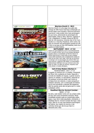 Warriors Orochi 3 - W13
Warriors Orochi 3 é uma saga nova ação esta
entrega de UMA Tecmo Koei Essa combinação Los
Heroes sagas como Dynasty e Samurai Guerreiros
Guerreiros, e esta versão inclui mais personagens
do que nunca, adicionando-se personagens de
Ninja Gaiden, Dead or Alive, Warriors: Legends of
Troy, e Bladestorm Trindade: Almas de Zilll O’ll.
Mais de 120 caracteres, incluindo Joan of Arc hum,
Aquiles ou o ninja Ryu Hayabusa, entre outros. No
jogo irá controlar três personagens equipes da UM,
e terá co-op jogo em tela UMA batalhas, tanto livre
quanto no modo história.
BATTLESHIP - W13 - LT 3.0
História do game Battleship ocorre concomitantemente
com o enredo do filme, que vê uma ameaça alienígena
aquática atacar a humanidade ea Marinha intervir no
Pacífico para tirá-los. A área onde as suas unidades
navais estão localizados está completamente isolada do
resto da sua frota e sem radar. Você não vai encontrar-
se interagir com as personagens do próximo filme que
você encarnar o papel de Cole Mathis, um personagem
relativamente indefinido novo que funciona como uma
botas no chão e os olhos da marinha, enquanto você
tenta afastar a invasão alienígena.
Call of Duty Modern Warfare 3 -
Hardened Edition - W13 - LT 2.0
O jogador se aventura em 15 missões, começando
por Nova York, acabando em Dubai. Seguindo o
conceito de trabalho em equipe, o gamer encarna
apenas um soldado, ou equivalente, utilizando-se
de quaisquer armas que puder usar contra os
inimigos.Como de costume, o modo campanha é
bastante cativante, com a continuação da história
que já vem prendendo a atenção dos jogadores;
além do grande ponto alto do game que é o modo
multiplayer online.
Deadliest Warrior Ancient Combat -
XDG3 - LT 3.0
Na série, cada lutador conta com seu próprio estilo
de luta, bem como armamento exclusivo. Muita
brutalidade também pode ser presenciada nestes
jogos, o que não é nada assustador, entretanto, e
Deadliest Warrior: Ancient Combat não foge a esta
regra. Átila foi um dos mais bárbaros personagens
da história. Seu império foi enorme, e ele
controlou terras que vão do que hoje é a
Alemanha até a Ásia
 