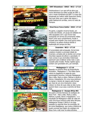 DiRT Showdown - XDG3 - W13 - LT 3.0
Dirtshowdown é um spin-off da série que
reúne elementos do estilo arcade de DiRT 2,
com o modo Gymkhana de DiRT 3 e tudo isso
temperado ao melhor estilo Destuction Derby.
Isso quer dizer que o game não segue o
estilo habitual de corridas, como no resto da
franquia.
Ghost Recon Future Soldier - XDG3 - LT 3.0
No game, o jogador encarna Kozak, um
novato dos Ghosts, um grupo de soldados de
elite equipados com o que há de mais
avançando em termos de armamento militar.
Assim como seus companheiros, Kozak é
enviado para impedir uma nova guerra entra
a Rússia e os países nórdicos devido à
exploração de campos de óleo.
Inversion - W13 - LT 3.0
A humanidade está ameaçada. Os terríveis
Lutadore invadem a principal cidade de
Inversion, armados até os dentes com armas
futuristas capazes de alterar a gravidade. O
mais curioso é que anomalias misteriosas
aparecem para enaltecer ainda mais o caos
causado pela invasão. Muitas regiões agora
contam com gravidade zero, por exemplo.
Madagascar 3 - LT 3.0
Baseado no próximo filme da DreamWorks
Animation , Madagascar 3: The Video Game
coloca os jogadores no papel de seus
personagens favoritos, incluindo Madagascar
Alex o leão, Marty a zebra, Melman a girafa e
Gloria o hipopótamo. Em uma nova aventura
e original, o bando de viagens pela Europa
por meio de um circo itinerante e deve
colocar no show de suas vidas se eles nunca
querem fazer a sua casa a caminho de Nova
York.
Madagascar 2 - Escape Africa W2
Os quatro animais famosos do zoológico de
Nova York – Alex o leão, Marty a zebra,
Melman a girafa, Gloria o hipopótamo – e a
tripulação de Madagascar estão de volta em
mais uma louca aventura pela selva africana.
Madagascar Escape 2 Africa é um jogo
baseado no segundo filme de animação 3D
de nome Madagascar, que conta a história de
quatro animais que fogem do zoológico de
Nova York e vão viver na selva africana.
 
