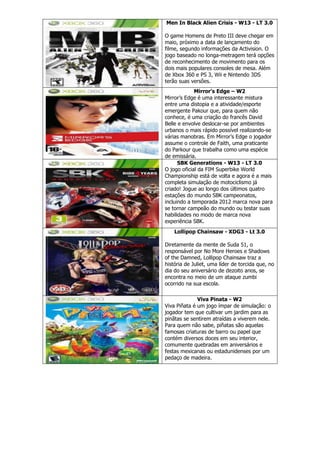Men In Black Alien Crisis - W13 - LT 3.0
O game Homens de Preto III deve chegar em
maio, próximo a data de lançamento do
filme, segundo informações da Activision. O
jogo baseado no longa-metragem terá opções
de reconhecimento de movimento para os
dois mais populares consoles de mesa. Além
de Xbox 360 e PS 3, Wii e Nintendo 3DS
terão suas versões.
Mirror's Edge – W2
Mirror’s Edge é uma interessante mistura
entre uma distopia e a atividade/esporte
emergente Pakour que, para quem não
conhece, é uma criação do francês David
Belle e envolve deslocar-se por ambientes
urbanos o mais rápido possível realizando-se
várias manobras. Em Mirror’s Edge o jogador
assume o controle de Faith, uma praticante
do Parkour que trabalha como uma espécie
de emissária.
SBK Generations - W13 - LT 3.0
O jogo oficial da FIM Superbike World
Championship está de volta e agora é a mais
completa simulação de motociclismo já
criado! Jogue ao longo dos últimos quatro
estações do mundo SBK campeonatos,
incluindo a temporada 2012 marca nova para
se tornar campeão do mundo ou testar suas
habilidades no modo de marca nova
experiência SBK.
Lollipop Chainsaw - XDG3 - Lt 3.0
Diretamente da mente de Suda 51, o
responsável por No More Heroes e Shadows
of the Damned, Lollipop Chainsaw traz a
história de Juliet, uma líder de torcida que, no
dia do seu aniversário de dezoito anos, se
encontra no meio de um ataque zumbi
ocorrido na sua escola.
Viva Pinata - W2
Viva Piñata é um jogo ímpar de simulação: o
jogador tem que cultivar um jardim para as
pinãtas se sentirem atraídas a viverem nele.
Para quem não sabe, piñatas são aquelas
famosas criaturas de barro ou papel que
contém diversos doces em seu interior,
comumente quebradas em aniversários e
festas mexicanas ou estadunidenses por um
pedaço de madeira.
 